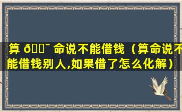 算 🐯 命说不能借钱（算命说不能借钱别人,如果借了怎么化解）